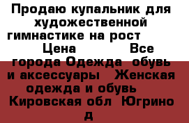 Продаю купальник для художественной гимнастике на рост 160-165 › Цена ­ 7 000 - Все города Одежда, обувь и аксессуары » Женская одежда и обувь   . Кировская обл.,Югрино д.